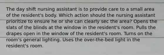 The day shift nursing assistant is to provide care to a small area of the resident's body. Which action should the nursing assistant prioritize to ensure he or she can clearly sec the area? Opens the slats of the blinds at the window in the resident's room. Pulls the drapes open in the window of the resident's room. Turns on the room's general lighting. Uses the over-the-bed light in the resident's room.