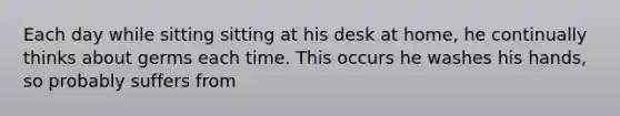 Each day while sitting sitting at his desk at home, he continually thinks about germs each time. This occurs he washes his hands, so probably suffers from