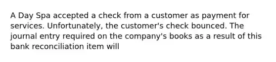 A Day Spa accepted a check from a customer as payment for services. Unfortunately, the customer's check bounced. The journal entry required on the company's books as a result of this bank reconciliation item will