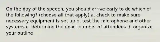 On the day of the speech, you should arrive early to do which of the following? (choose all that apply) a. check to make sure necessary equipment is set up b. test the microphone and other systems c. determine the exact number of attendees d. organize your outline