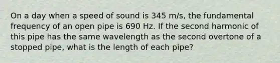 On a day when a speed of sound is 345 m/s, the fundamental frequency of an open pipe is 690 Hz. If the second harmonic of this pipe has the same wavelength as the second overtone of a stopped pipe, what is the length of each pipe?