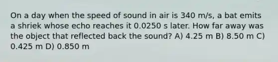 On a day when the speed of sound in air is 340 m/s, a bat emits a shriek whose echo reaches it 0.0250 s later. How far away was the object that reflected back the sound? A) 4.25 m B) 8.50 m C) 0.425 m D) 0.850 m