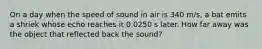 On a day when the speed of sound in air is 340 m/s, a bat emits a shriek whose echo reaches it 0.0250 s later. How far away was the object that reflected back the sound?