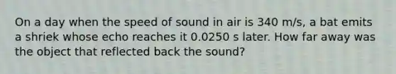 On a day when the speed of sound in air is 340 m/s, a bat emits a shriek whose echo reaches it 0.0250 s later. How far away was the object that reflected back the sound?