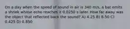 On a day when the speed of sound in air is 340 m/s, a bat emits a shriek whose echo reaches it 0.0250 s later. How far away was the object that reflected back the sound? A) 4.25 B) 8.50 C) 0.425 D) 0.850