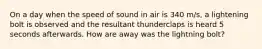 On a day when the speed of sound in air is 340 m/s, a lightening bolt is observed and the resultant thunderclaps is heard 5 seconds afterwards. How are away was the lightning bolt?