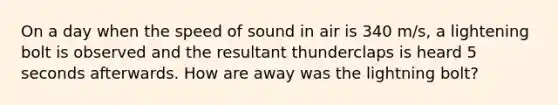 On a day when the speed of sound in air is 340 m/s, a lightening bolt is observed and the resultant thunderclaps is heard 5 seconds afterwards. How are away was the lightning bolt?