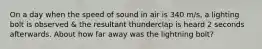 On a day when the speed of sound in air is 340 m/s, a lighting bolt is observed & the resultant thunderclap is heard 2 seconds afterwards. About how far away was the lightning bolt?