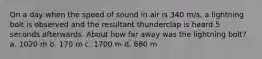 On a day when the speed of sound in air is 340 m/s, a lightning bolt is observed and the resultant thunderclap is heard 5 seconds afterwards. About how far away was the lightning bolt? a. 1020 m b. 170 m c. 1700 m d. 680 m