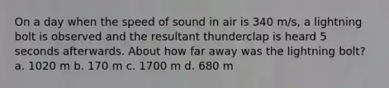 On a day when the speed of sound in air is 340 m/s, a lightning bolt is observed and the resultant thunderclap is heard 5 seconds afterwards. About how far away was the lightning bolt? a. 1020 m b. 170 m c. 1700 m d. 680 m