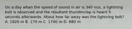 On a day when the speed of sound in air is 340 m/s, a lightning bolt is observed and the resultant thunderclap is heard 5 seconds afterwards. About how far away was the lightning bolt? A. 1020 m B. 170 m C. 1700 m D. 680 m