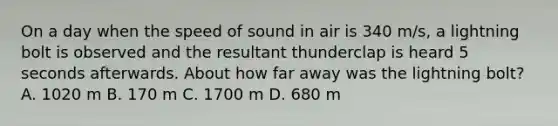 On a day when the speed of sound in air is 340 m/s, a lightning bolt is observed and the resultant thunderclap is heard 5 seconds afterwards. About how far away was the lightning bolt? A. 1020 m B. 170 m C. 1700 m D. 680 m