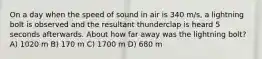 On a day when the speed of sound in air is 340 m/s, a lightning bolt is observed and the resultant thunderclap is heard 5 seconds afterwards. About how far away was the lightning bolt? A) 1020 m B) 170 m C) 1700 m D) 680 m