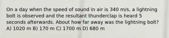 On a day when the speed of sound in air is 340 m/s, a lightning bolt is observed and the resultant thunderclap is heard 5 seconds afterwards. About how far away was the lightning bolt? A) 1020 m B) 170 m C) 1700 m D) 680 m