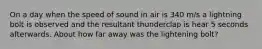 On a day when the speed of sound in air is 340 m/s a lightning bolt is observed and the resultant thunderclap is hear 5 seconds afterwards. About how far away was the lightening bolt?