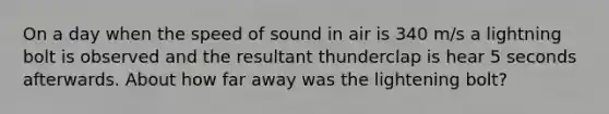 On a day when the speed of sound in air is 340 m/s a lightning bolt is observed and the resultant thunderclap is hear 5 seconds afterwards. About how far away was the lightening bolt?