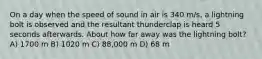 On a day when the speed of sound in air is 340 m/s, a lightning bolt is observed and the resultant thunderclap is heard 5 seconds afterwards. About how far away was the lightning bolt? A) 1700 m B) 1020 m C) 88,000 m D) 68 m