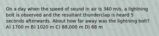 On a day when the speed of sound in air is 340 m/s, a lightning bolt is observed and the resultant thunderclap is heard 5 seconds afterwards. About how far away was the lightning bolt? A) 1700 m B) 1020 m C) 88,000 m D) 68 m