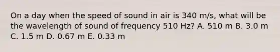 On a day when the speed of sound in air is 340 m/s, what will be the wavelength of sound of frequency 510 Hz? A. 510 m B. 3.0 m C. 1.5 m D. 0.67 m E. 0.33 m