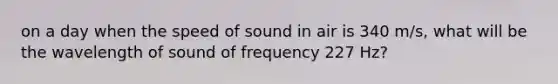 on a day when the speed of sound in air is 340 m/s, what will be the wavelength of sound of frequency 227 Hz?