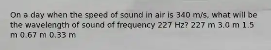 On a day when the speed of sound in air is 340 m/s, what will be the wavelength of sound of frequency 227 Hz? 227 m 3.0 m 1.5 m 0.67 m 0.33 m