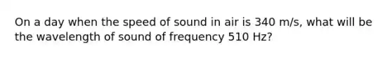 On a day when the speed of sound in air is 340 m/s, what will be the wavelength of sound of frequency 510 Hz?