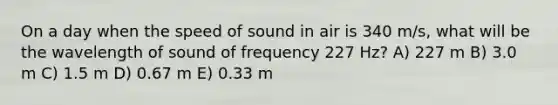 On a day when the speed of sound in air is 340 m/s, what will be the wavelength of sound of frequency 227 Hz? A) 227 m B) 3.0 m C) 1.5 m D) 0.67 m E) 0.33 m