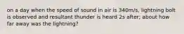 on a day when the speed of sound in air is 340m/s, lightning bolt is observed and resultant thunder is heard 2s after; about how far away was the lightning?