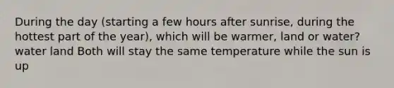 During the day (starting a few hours after sunrise, during the hottest part of the year), which will be warmer, land or water? water land Both will stay the same temperature while the sun is up