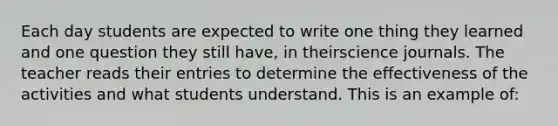 Each day students are expected to write one thing they learned and one question they still have, in theirscience journals. The teacher reads their entries to determine the effectiveness of the activities and what students understand. This is an example of: