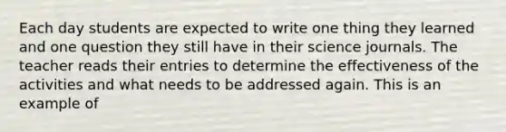 Each day students are expected to write one thing they learned and one question they still have in their science journals. The teacher reads their entries to determine the effectiveness of the activities and what needs to be addressed again. This is an example of