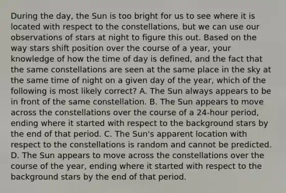 During the day, the Sun is too bright for us to see where it is located with respect to the constellations, but we can use our observations of stars at night to figure this out. Based on the way stars shift position over the course of a year, your knowledge of how the time of day is defined, and the fact that the same constellations are seen at the same place in the sky at the same time of night on a given day of the year, which of the following is most likely correct? A. The Sun always appears to be in front of the same constellation. B. The Sun appears to move across the constellations over the course of a 24-hour period, ending where it started with respect to the background stars by the end of that period. C. The Sun's apparent location with respect to the constellations is random and cannot be predicted. D. The Sun appears to move across the constellations over the course of the year, ending where it started with respect to the background stars by the end of that period.