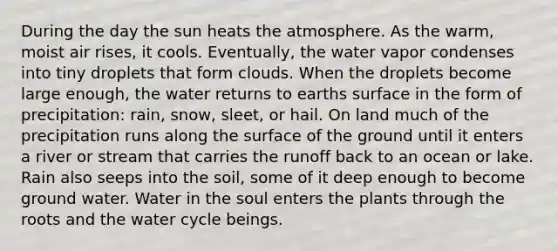 During the day the sun heats the atmosphere. As the warm, moist air rises, it cools. Eventually, the water vapor condenses into tiny droplets that form clouds. When the droplets become large enough, the water returns to earths surface in the form of precipitation: rain, snow, sleet, or hail. On land much of the precipitation runs along the surface of the ground until it enters a river or stream that carries the runoff back to an ocean or lake. Rain also seeps into the soil, some of it deep enough to become ground water. Water in the soul enters the plants through the roots and the water cycle beings.