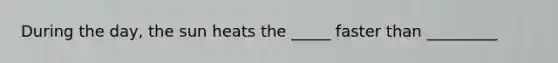 During the day, the sun heats the _____ faster than _________