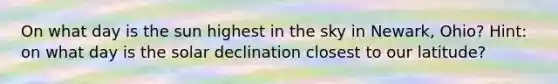 On what day is the sun highest in the sky in Newark, Ohio? Hint: on what day is the solar declination closest to our latitude?