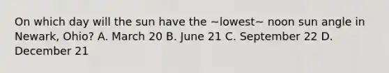 On which day will the sun have the ~lowest~ noon sun angle in Newark, Ohio? A. March 20 B. June 21 C. September 22 D. December 21