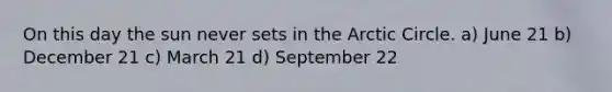 On this day the sun never sets in the Arctic Circle. a) June 21 b) December 21 c) March 21 d) September 22