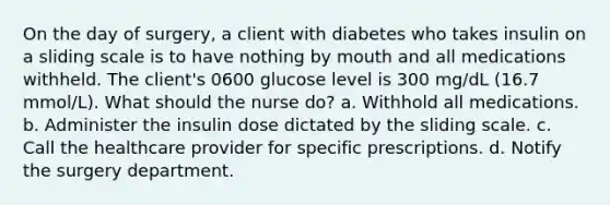 On the day of surgery, a client with diabetes who takes insulin on a sliding scale is to have nothing by mouth and all medications withheld. The client's 0600 glucose level is 300 mg/dL (16.7 mmol/L). What should the nurse do? a. Withhold all medications. b. Administer the insulin dose dictated by the sliding scale. c. Call the healthcare provider for specific prescriptions. d. Notify the surgery department.