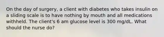 On the day of surgery, a client with diabetes who takes insulin on a sliding scale is to have nothing by mouth and all medications withheld. The client's 6 am glucose level is 300 mg/dL. What should the nurse do?