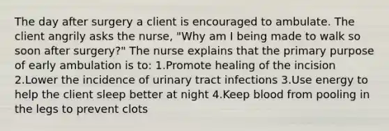 The day after surgery a client is encouraged to ambulate. The client angrily asks the nurse, "Why am I being made to walk so soon after surgery?" The nurse explains that the primary purpose of early ambulation is to: 1.Promote healing of the incision 2.Lower the incidence of urinary tract infections 3.Use energy to help the client sleep better at night 4.Keep blood from pooling in the legs to prevent clots