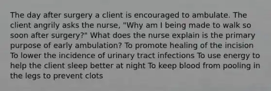 The day after surgery a client is encouraged to ambulate. The client angrily asks the nurse, "Why am I being made to walk so soon after surgery?" What does the nurse explain is the primary purpose of early ambulation? To promote healing of the incision To lower the incidence of urinary tract infections To use energy to help the client sleep better at night To keep blood from pooling in the legs to prevent clots