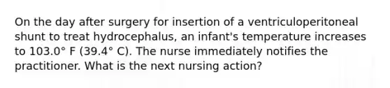 On the day after surgery for insertion of a ventriculoperitoneal shunt to treat hydrocephalus, an infant's temperature increases to 103.0° F (39.4° C). The nurse immediately notifies the practitioner. What is the next nursing action?