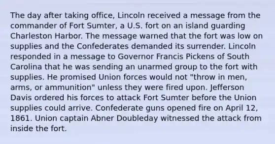 The day after taking office, Lincoln received a message from the commander of Fort Sumter, a U.S. fort on an island guarding Charleston Harbor. The message warned that the fort was low on supplies and the Confederates demanded its surrender. Lincoln responded in a message to Governor Francis Pickens of South Carolina that he was sending an unarmed group to the fort with supplies. He promised Union forces would not "throw in men, arms, or ammunition" unless they were fired upon. Jefferson Davis ordered his forces to attack Fort Sumter before the Union supplies could arrive. Confederate guns opened fire on April 12, 1861. Union captain Abner Doubleday witnessed the attack from inside the fort.