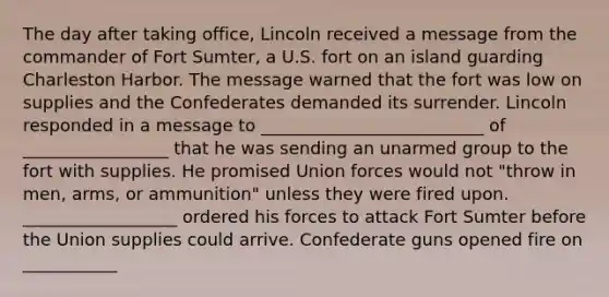 The day after taking office, Lincoln received a message from the commander of Fort Sumter, a U.S. fort on an island guarding Charleston Harbor. The message warned that the fort was low on supplies and the Confederates demanded its surrender. Lincoln responded in a message to __________________________ of _________________ that he was sending an unarmed group to the fort with supplies. He promised Union forces would not "throw in men, arms, or ammunition" unless they were fired upon. __________________ ordered his forces to attack Fort Sumter before the Union supplies could arrive. Confederate guns opened fire on ___________