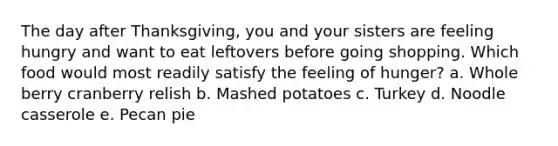 The day after Thanksgiving, you and your sisters are feeling hungry and want to eat leftovers before going shopping. Which food would most readily satisfy the feeling of hunger?​ a. ​Whole berry cranberry relish b. ​Mashed potatoes c. ​Turkey d. ​Noodle casserole e. ​Pecan pie