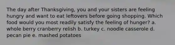 The day after Thanksgiving, you and your sisters are feeling hungry and want to eat leftovers before going shopping. Which food would you most readily satisfy the feeling of hunger? a. whole berry cranberry relish b. turkey c. noodle casserole d. pecan pie e. mashed potatoes