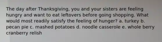 The day after Thanksgiving, you and your sisters are feeling hungry and want to eat leftovers before going shopping. What would most readily satisfy the feeling of hunger? a. turkey b. pecan pie c. mashed potatoes d. noodle casserole e. whole berry cranberry relish