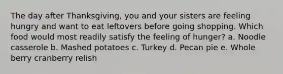 The day after Thanksgiving, you and your sisters are feeling hungry and want to eat leftovers before going shopping. Which food would most readily satisfy the feeling of hunger?​ a. ​Noodle casserole b. ​Mashed potatoes c. ​Turkey d. ​Pecan pie e. ​Whole berry cranberry relish