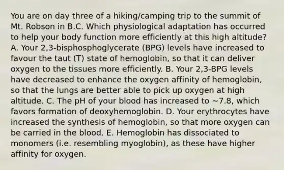 You are on day three of a hiking/camping trip to the summit of Mt. Robson in B.C. Which physiological adaptation has occurred to help your body function more efficiently at this high altitude? A. Your 2,3-bisphosphoglycerate (BPG) levels have increased to favour the taut (T) state of hemoglobin, so that it can deliver oxygen to the tissues more efficiently. B. Your 2,3-BPG levels have decreased to enhance the oxygen affinity of hemoglobin, so that the lungs are better able to pick up oxygen at high altitude. C. The pH of your blood has increased to ~7.8, which favors formation of deoxyhemoglobin. D. Your erythrocytes have increased the synthesis of hemoglobin, so that more oxygen can be carried in the blood. E. Hemoglobin has dissociated to monomers (i.e. resembling myoglobin), as these have higher affinity for oxygen.