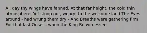 All day thy wings have fanned, At that far height, the cold thin atmosphere; Yet stoop not, weary, to the welcome land The Eyes around - had wrung them dry - And Breaths were gathering firm For that last Onset - when the King Be witnessed